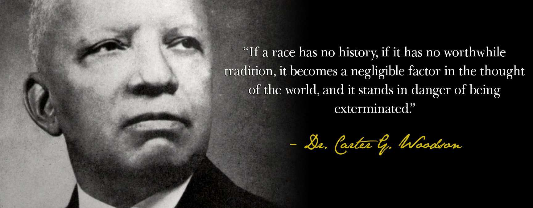 Photo: Dr. Carter G. Woodson with quote, “Those who have no record of what their forebears have accomplished lose the inspiration which comes from the teaching of biography and history.”